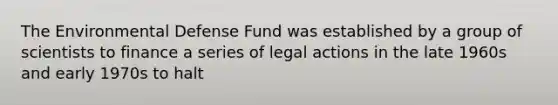 The Environmental Defense Fund was established by a group of scientists to finance a series of legal actions in the late 1960s and early 1970s to halt