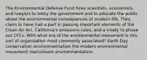 The Environmental Defense Fund hires scientists, economists, and lawyers to lobby the government and to educate the public about the environmental consequences of modern life. They claim to have had a part in passing important elements of the Clean Air Act, California's emissions rules, and a treaty to phase out CFCs. With what era of the environmental movement is this sort of organization most commonly associated? Earth Day conservation environmentalism the modern environmental movement mainstream environmentalism