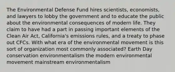 The Environmental Defense Fund hires scientists, economists, and lawyers to lobby the government and to educate the public about the environmental consequences of modern life. They claim to have had a part in passing important elements of the Clean Air Act, California's emissions rules, and a treaty to phase out CFCs. With what era of the environmental movement is this sort of organization most commonly associated? Earth Day conservation environmentalism the modern environmental movement mainstream environmentalism