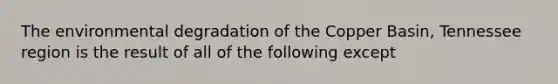 The environmental degradation of the Copper Basin, Tennessee region is the result of all of the following except