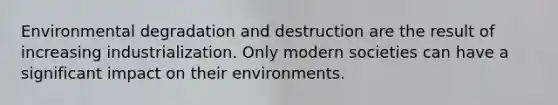 Environmental degradation and destruction are the result of increasing industrialization. Only modern societies can have a significant impact on their environments.