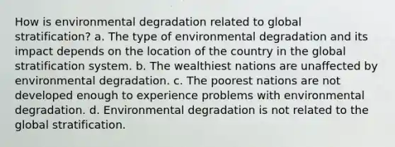 How is environmental degradation related to global stratification? a. The type of environmental degradation and its impact depends on the location of the country in the global stratification system. b. The wealthiest nations are unaffected by environmental degradation. c. The poorest nations are not developed enough to experience problems with environmental degradation. d. Environmental degradation is not related to the global stratification.