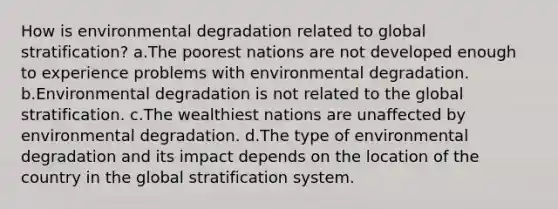 How is environmental degradation related to global stratification? a.The poorest nations are not developed enough to experience problems with environmental degradation. b.Environmental degradation is not related to the global stratification. c.The wealthiest nations are unaffected by environmental degradation. d.The type of environmental degradation and its impact depends on the location of the country in the global stratification system.