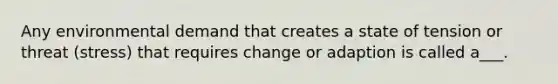 Any environmental demand that creates a state of tension or threat (stress) that requires change or adaption is called a___.