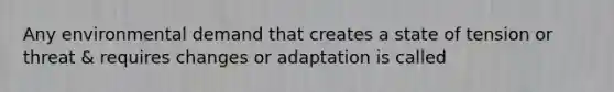 Any environmental demand that creates a state of tension or threat & requires changes or adaptation is called