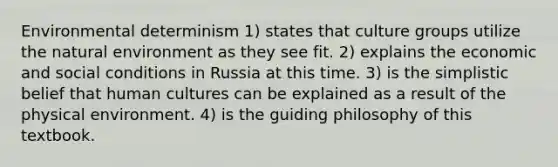 Environmental determinism 1) states that culture groups utilize the natural environment as they see fit. 2) explains the economic and social conditions in Russia at this time. 3) is the simplistic belief that human cultures can be explained as a result of the physical environment. 4) is the guiding philosophy of this textbook.