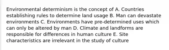 Environmental determinism is the concept of A. Countries establishing rules to determine land usage B. Man can devastate environments C. Environments have pre-determined uses which can only be altered by man D. Climate and landforms are responsible for differences in human culture E. Site characteristics are irrelevant in the study of culture