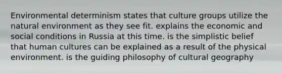 Environmental determinism states that culture groups utilize the natural environment as they see fit. explains the economic and social conditions in Russia at this time. is the simplistic belief that human cultures can be explained as a result of the physical environment. is the guiding philosophy of cultural geography