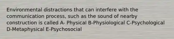 Environmental distractions that can interfere with <a href='https://www.questionai.com/knowledge/kTysIo37id-the-communication-process' class='anchor-knowledge'>the communication process</a>, such as the sound of nearby construction is called A- Physical B-Physiological C-Psychological D-Metaphysical E-Psychosocial