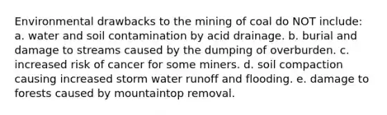 Environmental drawbacks to the mining of coal do NOT include: a. water and soil contamination by acid drainage. b. burial and damage to streams caused by the dumping of overburden. c. increased risk of cancer for some miners. d. soil compaction causing increased storm water runoff and flooding. e. damage to forests caused by mountaintop removal.