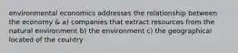 environmental economics addresses the relationship between the economy & a) companies that extract resources from the natural environment b) the environment c) the geographical located of the country