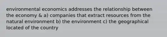 environmental economics addresses the relationship between the economy & a) companies that extract resources from the natural environment b) the environment c) the geographical located of the country