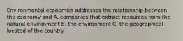 Environmental economics addresses the relationship between the economy and A. companies that extract resources from the natural environment B. the environment C. the geographical located of the country