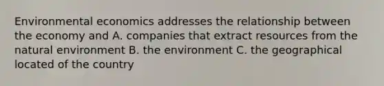 Environmental economics addresses the relationship between the economy and A. companies that extract resources from the natural environment B. the environment C. the geographical located of the country