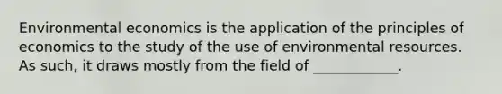 Environmental economics is the application of the principles of economics to the study of the use of environmental resources. As such, it draws mostly from the field of ____________.