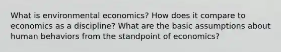 What is environmental economics? How does it compare to economics as a discipline? What are the basic assumptions about human behaviors from the standpoint of economics?