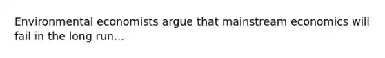 Environmental economists argue that mainstream economics will fail in the long run...