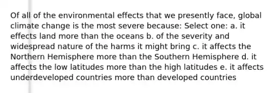 Of all of the environmental effects that we presently face, global climate change is the most severe because: Select one: a. it effects land more than the oceans b. of the severity and widespread nature of the harms it might bring c. it affects the Northern Hemisphere more than the Southern Hemisphere d. it affects the low latitudes more than the high latitudes e. it affects underdeveloped countries more than developed countries