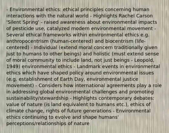 - Environmental ethics: ethical principles concerning human interactions with the natural world - Highlights Rachel Carson 'Silent Spring' - raised awareness about environmental impacts of pesticide use, catalyzed modern environmental movement - Several ethical frameworks within environmental ethics e.g. anthropocentrism (human-centered) and biocentrism (life-centered) - Individual (extend moral concern traditionally given just to humans to other beings) and holistic (must extend sense of moral community to include land, not just beings - Leopold, 1949) environmental ethics - Landmark events in environmental ethics which have shaped policy around environmental issues (e.g. establishment of Earth Day, environmental justice movement) - Considers how international agreements play a role in addressing global environmental challenges and promoting sustainability/stewardship - Highlights contemporary debates: value of nature (is land equivalent to humans etc.), ethics of climate change, rights of future generations - Environmental ethics continuing to evolve and shape humans' perceptions/relationships of nature