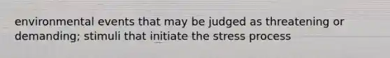 environmental events that may be judged as threatening or demanding; stimuli that initiate the stress process