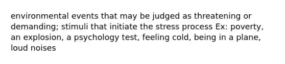 environmental events that may be judged as threatening or demanding; stimuli that initiate the stress process Ex: poverty, an explosion, a psychology test, feeling cold, being in a plane, loud noises