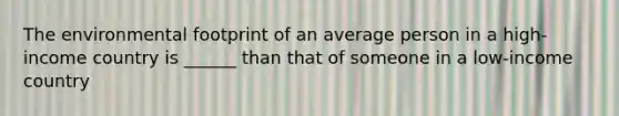 The environmental footprint of an average person in a high-income country is ______ than that of someone in a low-income country