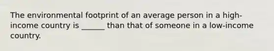 The environmental footprint of an average person in a high-income country is ______ than that of someone in a low-income country.