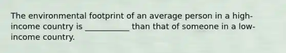 The environmental footprint of an average person in a high-income country is ___________ than that of someone in a low-income country.