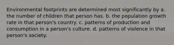 Environmental footprints are determined most significantly by a. the number of children that person has. b. the population growth rate in that person's country. c. patterns of production and consumption in a person's culture. d. patterns of violence in that person's society.