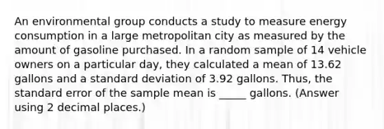 An environmental group conducts a study to measure energy consumption in a large metropolitan city as measured by the amount of gasoline purchased. In a random sample of 14 vehicle owners on a particular day, they calculated a mean of 13.62 gallons and a standard deviation of 3.92 gallons. Thus, the standard error of the sample mean is _____ gallons. (Answer using 2 decimal places.)