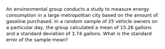 An environmental group conducts a study to measure energy consumption in a large metropolitan city based on the amount of gasoline purchased. In a random sample of 25 vehicle owners on a particular day, the group calculated a mean of 15.26 gallons and a standard deviation of 3.74 gallons. What is the standard error of the sample mean?