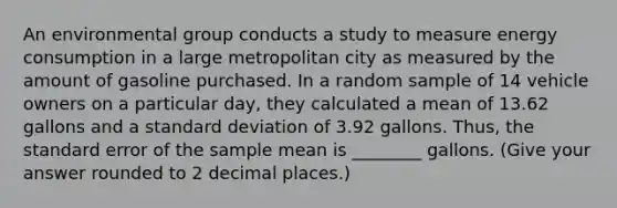 An environmental group conducts a study to measure energy consumption in a large metropolitan city as measured by the amount of gasoline purchased. In a random sample of 14 vehicle owners on a particular day, they calculated a mean of 13.62 gallons and a standard deviation of 3.92 gallons. Thus, the standard error of the sample mean is ________ gallons. (Give your answer rounded to 2 decimal places.)