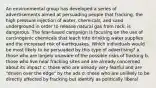 An environmental group has developed a series of advertisements aimed at persuading people that fracking, the high pressure injection of water, chemicals, and sand underground in order to release natural gas from rock, is dangerous. The fear-based campaign is focusing on the use of carcinogenic chemicals that leach into drinking water supplies and the increased risk of earthquakes. Which individuals would be most likely to be persuaded by this type of advertising? a. those who are largely unaware of the possible risks of fracking b. those who live near fracking sites and are already concerned about its impact c. those who are already very fearful and are "driven over the edge" by the ads d. those who are unlikely to be directly affected by fracking but identify as politically liberal