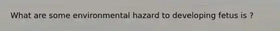 What are some environmental hazard to developing fetus is ?