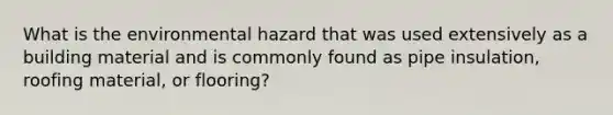 What is the environmental hazard that was used extensively as a building material and is commonly found as pipe insulation, roofing material, or flooring?