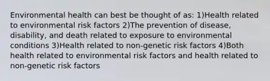 Environmental health can best be thought of as: 1)Health related to environmental risk factors 2)The prevention of disease, disability, and death related to exposure to environmental conditions 3)Health related to non-genetic risk factors 4)Both health related to environmental risk factors and health related to non-genetic risk factors