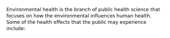 Environmental health is the branch of public health science that focuses on how the environmental influences human health. Some of the health effects that the public may experience include: