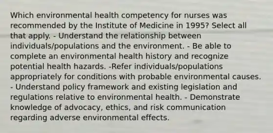 Which environmental health competency for nurses was recommended by the Institute of Medicine in 1995? Select all that apply. - Understand the relationship between individuals/populations and the environment. - Be able to complete an environmental health history and recognize potential health hazards. -Refer individuals/populations appropriately for conditions with probable environmental causes. - Understand policy framework and existing legislation and regulations relative to environmental health. - Demonstrate knowledge of advocacy, ethics, and risk communication regarding adverse environmental effects.