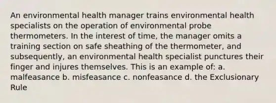 An environmental health manager trains environmental health specialists on the operation of environmental probe thermometers. In the interest of time, the manager omits a training section on safe sheathing of the thermometer, and subsequently, an environmental health specialist punctures their finger and injures themselves. This is an example of: a. malfeasance b. misfeasance c. nonfeasance d. the Exclusionary Rule