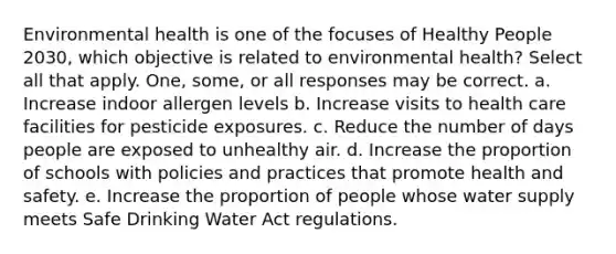 Environmental health is one of the focuses of Healthy People 2030, which objective is related to environmental health? Select all that apply. One, some, or all responses may be correct. a. Increase indoor allergen levels b. Increase visits to health care facilities for pesticide exposures. c. Reduce the number of days people are exposed to unhealthy air. d. Increase the proportion of schools with policies and practices that promote health and safety. e. Increase the proportion of people whose water supply meets Safe Drinking Water Act regulations.