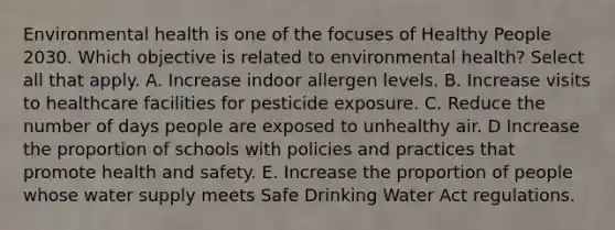 Environmental health is one of the focuses of Healthy People 2030. Which objective is related to environmental health? Select all that apply. A. Increase indoor allergen levels. B. Increase visits to healthcare facilities for pesticide exposure. C. Reduce the number of days people are exposed to unhealthy air. D Increase the proportion of schools with policies and practices that promote health and safety. E. Increase the proportion of people whose water supply meets Safe Drinking Water Act regulations.