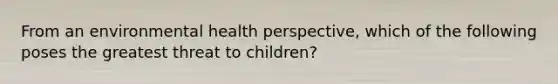 From an environmental health perspective, which of the following poses the greatest threat to children?