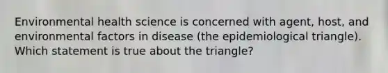 Environmental health science is concerned with agent, host, and environmental factors in disease (the epidemiological triangle). Which statement is true about the triangle?