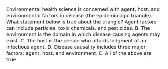 Environmental health science is concerned with agent, host, and environmental factors in disease (the epidemiologic triangle). What statement below is true about the triangle? Agent factors can include particles, toxic chemicals, and pesticides. B. The environment is the domain in which disease-causing agents may exist. C. The host is the person who affords lodgment of an infectious agent. D. Disease causality includes three major factors: agent, host, and environment. E. All of the above are true