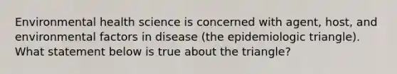 Environmental health science is concerned with agent, host, and environmental factors in disease (the epidemiologic triangle). What statement below is true about the triangle?