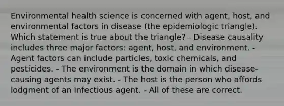 Environmental health science is concerned with agent, host, and environmental factors in disease (the epidemiologic triangle). Which statement is true about the triangle? - Disease causality includes three major factors: agent, host, and environment. - Agent factors can include particles, toxic chemicals, and pesticides. - The environment is the domain in which disease-causing agents may exist. - The host is the person who affords lodgment of an infectious agent. - All of these are correct.