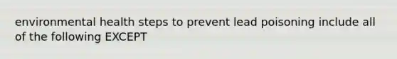 environmental health steps to prevent lead poisoning include all of the following EXCEPT