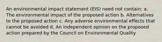 An environmental impact statement (EIS) need not contain: a. The environmental impact of the proposed action b. Alternatives to the proposed action c. Any adverse environmental effects that cannot be avoided d. An independent opinion on the proposed action prepared by the Council on Environmental Quality