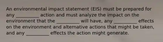 An environmental impact statement (EIS) must be prepared for any __________ action and must analyze the impact on the environment that the __________ will have, any __________ effects on the environment and alternative actions that might be taken, and any __________ effects the action might generate.