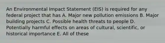 An Environmental Impact Statement (EIS) is required for any federal project that has A. Major new pollution emissions B. Major building projects C. Possible health threats to people D. Potentially harmful effects on areas of cultural, scientific, or historical importance E. All of these